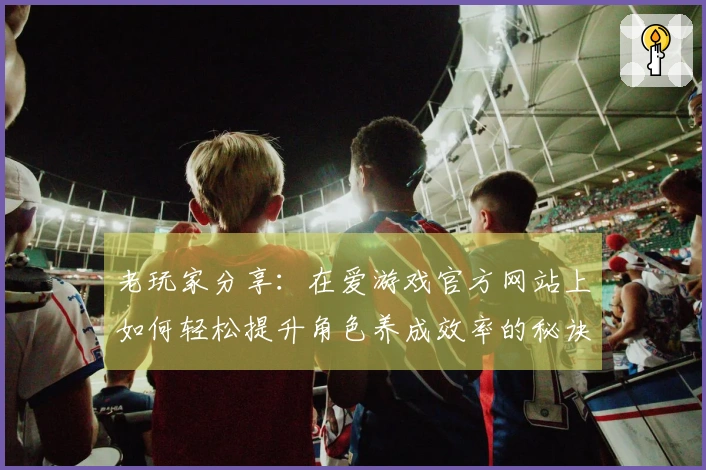 老玩家分享：在爱游戏官方网站上如何轻松提升角色养成效率的秘诀