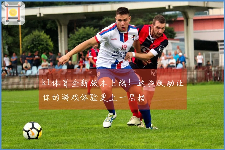k1体育全新版本上线！这些改动让你的游戏体验更上一层楼