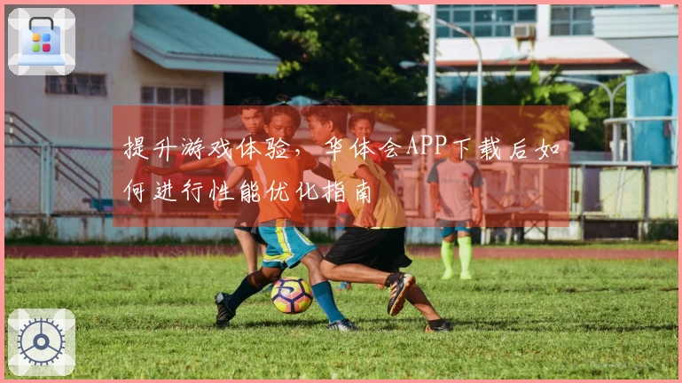 提升游戏体验，华体会APP下载后如何进行性能优化指南