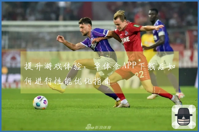提升游戏体验，华体会APP下载后如何进行性能优化指南